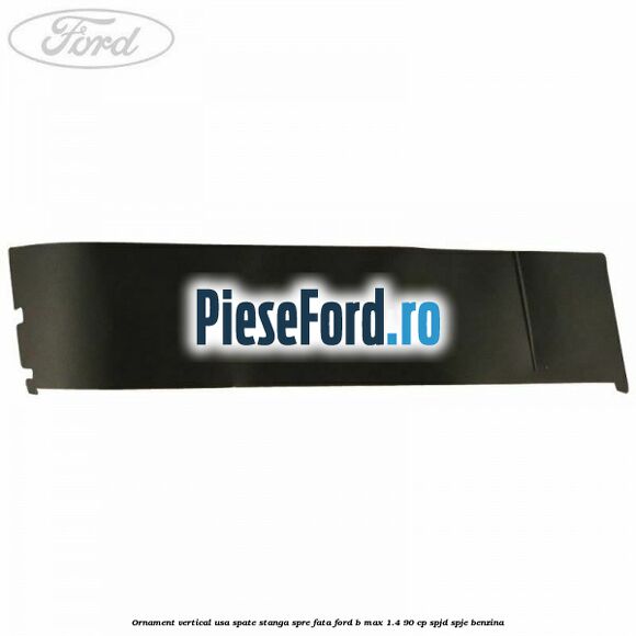 Ornament vertical usa spate stanga spre fata Ford B-Max 1.4 90 cp SPJD, SPJE benzina