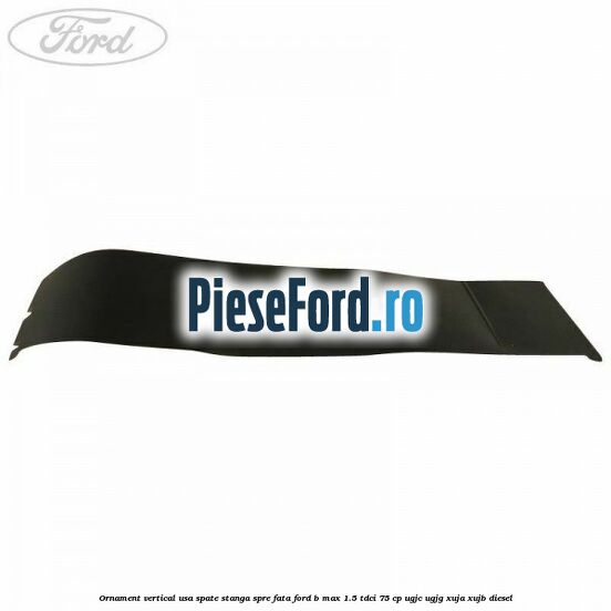 Ornament vertical usa spate stanga spre fata Ford B-Max 1.5 TDCi 75 cp UGJC, UGJG, XUJA, XUJB diesel