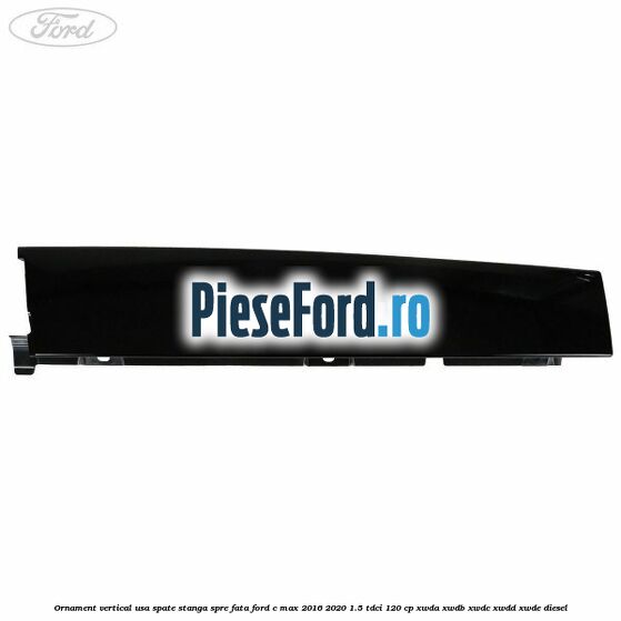Ornament vertical usa spate stanga spre fata Ford C-Max 2016-2020 1.5 TDCi 120 cp XWDA, XWDB, XWDC, XWDD, XWDE diesel