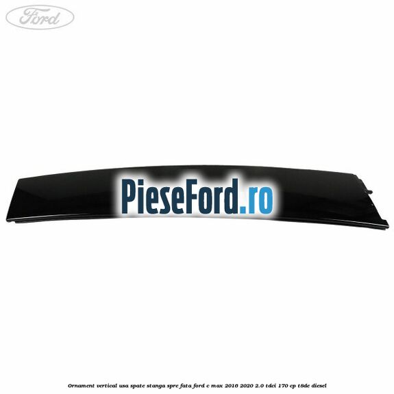 Ornament vertical usa spate stanga spre fata Ford C-Max 2016-2020 2.0 TDCi 170 cp T8DE diesel