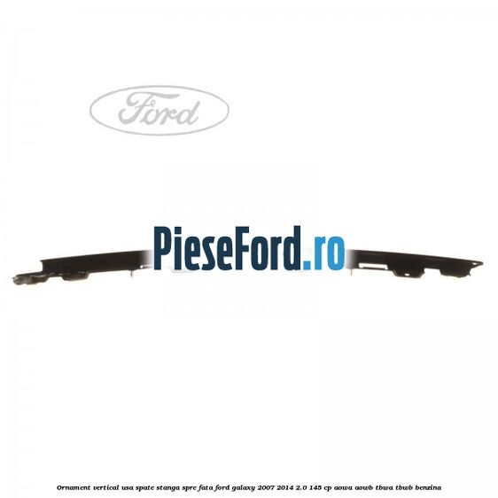 Ornament vertical usa spate stanga spre fata Ford Galaxy 2007-2014 2.0 145 cp AOWA, AOWB, TBWA, TBWB benzina