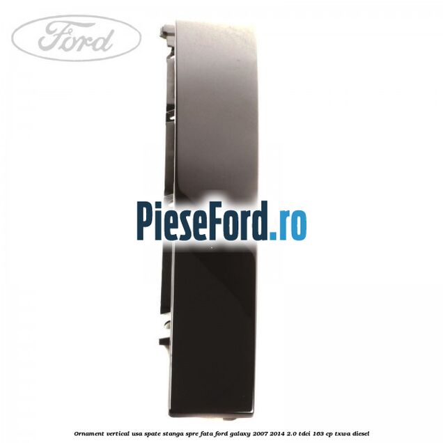 Ornament vertical usa spate stanga spre fata Ford Galaxy 2007-2014 2.0 TDCi 163 cp TXWA diesel
