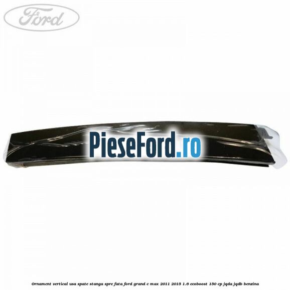 Ornament vertical usa spate stanga spre fata Ford Grand C-Max 2011-2015 1.6 EcoBoost 150 cp Ornament vertical usa spate stanga spre fata Ford Grand C-Max 2011-2015 1.6 EcoBoost 150 cp JQDA, JQDB benzina