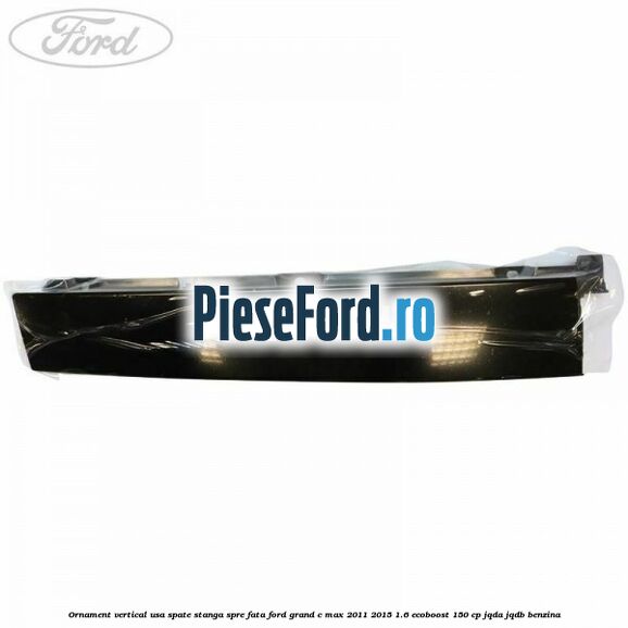 Ornament vertical usa spate stanga spre fata Ford Grand C-Max 2011-2015 1.6 EcoBoost 150 cp Ornament vertical usa spate stanga spre fata Ford Grand C-Max 2011-2015 1.6 EcoBoost 150 cp JQDA, JQDB benzina