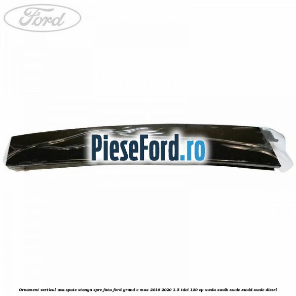 Ornament vertical usa spate stanga spre fata Ford Grand C-Max 2016-2020 1.5 TDCi 120 cp Ornament vertical usa spate stanga spre fata Ford Grand C-Max 2016-2020 1.5 TDCi 120 cp XWDA, XWDB, XWDC, XWDD, XWDE diesel