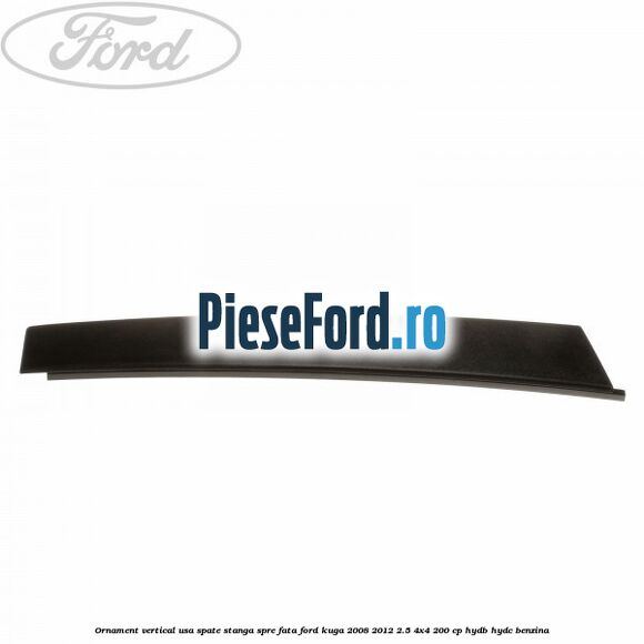 Ornament vertical usa spate stanga spre fata Ford Kuga 2008-2012 2.5 4x4 200 cp HYDB, HYDC benzina