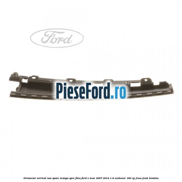 Ornament vertical usa spate stanga spre fata Ford S-Max 2007-2014 1.6 EcoBoost 160 cp Ornament vertical usa spate stanga spre fata Ford S-Max 2007-2014 1.6 EcoBoost 160 cp JTWA, JTWB benzina