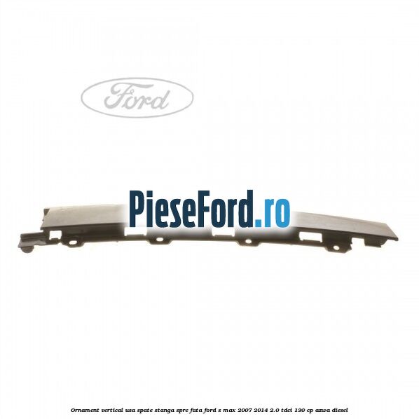 Ornament vertical usa spate stanga spre fata Ford S-Max 2007-2014 2.0 TDCi 130 cp Ornament vertical usa spate stanga spre fata Ford S-Max 2007-2014 2.0 TDCi 130 cp AZWA diesel