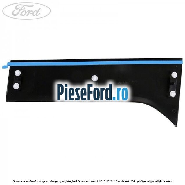 Ornament vertical usa spate stanga spre fata Ford Tourneo Connect 2013-2018 1.0 EcoBoost 100 cp Ornament vertical usa spate stanga spre fata Ford Tourneo Connect 2013-2018 1.0 EcoBoost 100 cp B3GA, M2GA, M2GB benzina