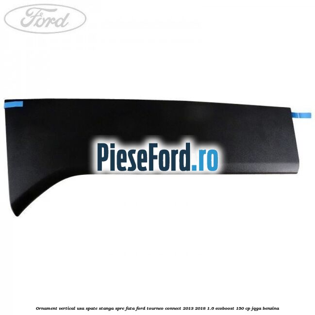 Ornament vertical usa spate stanga spre fata Ford Tourneo Connect 2013-2018 1.6 EcoBoost 150 cp Ornament vertical usa spate stanga spre fata Ford Tourneo Connect 2013-2018 1.6 EcoBoost 150 cp JQGA benzina