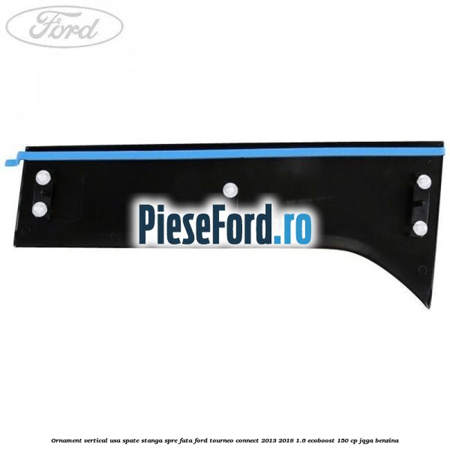 Ornament vertical usa spate stanga spre fata Ford Tourneo Connect 2013-2018 1.6 EcoBoost 150 cp Ornament vertical usa spate stanga spre fata Ford Tourneo Connect 2013-2018 1.6 EcoBoost 150 cp JQGA benzina