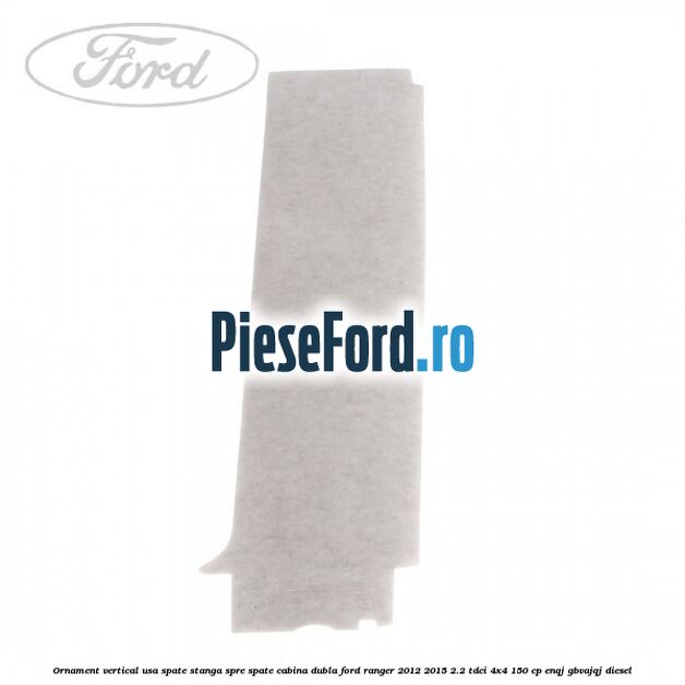 Ornament vertical usa spate stanga spre spate cabina dubla Ford Ranger 2012-2015 2.2 TDCi 4x4 150 cp Ornament vertical usa spate stanga spre spate cabina dubla Ford Ranger 2012-2015 2.2 TDCi 4x4 150 cp ENQJ, GBVAJQJ diesel