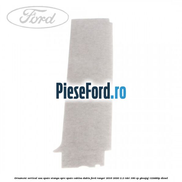 Ornament vertical usa spate stanga spre spate cabina dubla Ford Ranger 2016-2020 2.2 TDCi 160 cp Ornament vertical usa spate stanga spre spate cabina dubla Ford Ranger 2016-2020 2.2 TDCi 160 cp GBVAJQJ, T22DD0P diesel