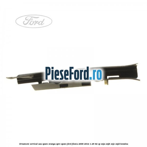 Ornament vertical usa spate stanga spre spate Ford Fiesta 2008-2012 1.25 82 cp Ornament vertical usa spate stanga spre spate Ford Fiesta 2008-2012 1.25 82 cp SNJA, SNJB, SNJC, SNJD benzina