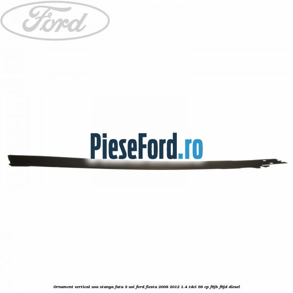 Ornament vertical usa stanga fata 3 usi Ford Fiesta 2008-2012 1.4 TDCi 68 cp F6JB, F6JD diesel