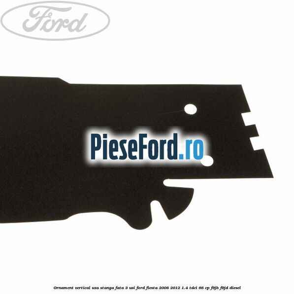 Ornament vertical usa stanga fata 3 usi Ford Fiesta 2008-2012 1.4 TDCi 68 cp Ornament vertical usa stanga fata 3 usi Ford Fiesta 2008-2012 1.4 TDCi 68 cp F6JB, F6JD diesel