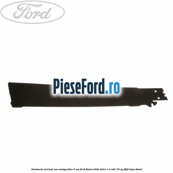 Ornament vertical usa stanga fata 3 usi Ford Fiesta 2008-2012 1.4 TDCi 70 cp Ornament vertical usa stanga fata 3 usi Ford Fiesta 2008-2012 1.4 TDCi 70 cp F6JD, KVJA diesel