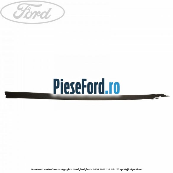 Ornament vertical usa stanga fata 3 usi Ford Fiesta 2008-2012 1.6 TDCi 75 cp HHJF, UBJA diesel