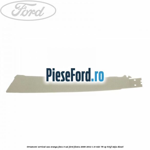 Ornament vertical usa stanga fata 3 usi Ford Fiesta 2008-2012 1.6 TDCi 75 cp HHJF, UBJA diesel