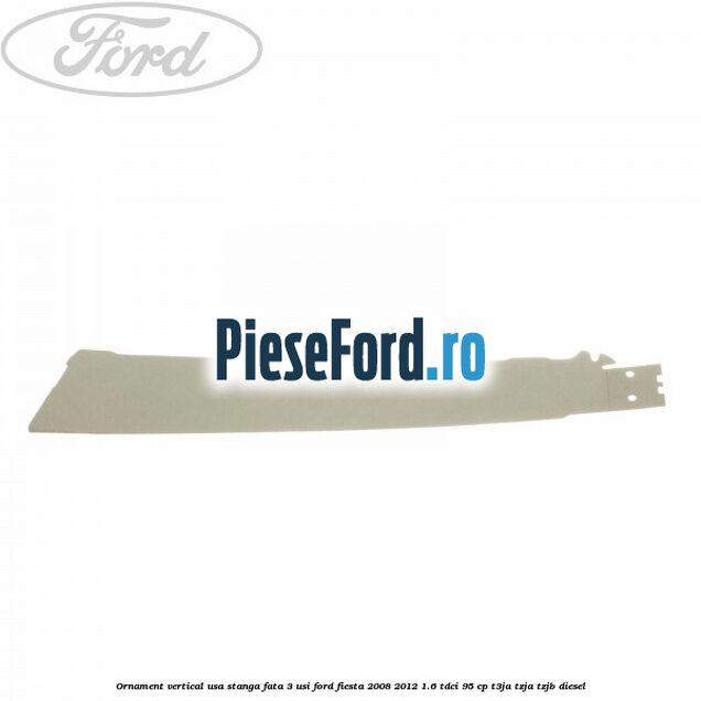 Ornament vertical usa stanga fata 3 usi Ford Fiesta 2008-2012 1.6 TDCi 95 cp Ornament vertical usa stanga fata 3 usi Ford Fiesta 2008-2012 1.6 TDCi 95 cp T3JA, TZJA, TZJB diesel