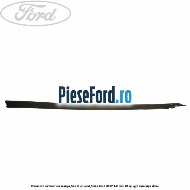 Ornament vertical usa stanga fata 3 usi Ford Fiesta 2013-2017 1.5 TDCi 75 cp UGJC, XUJA, XUJB diesel