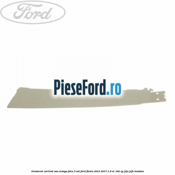 Ornament vertical usa stanga fata 3 usi Ford Fiesta 2013-2017 1.6 ST 182 cp JTJA, JTJB benzina