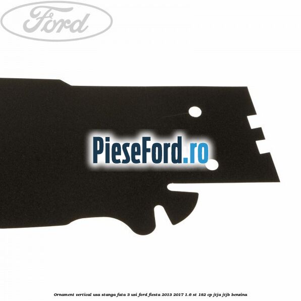 Ornament vertical usa stanga fata 3 usi Ford Fiesta 2013-2017 1.6 ST 182 cp JTJA, JTJB benzina