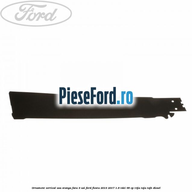Ornament vertical usa stanga fata 3 usi Ford Fiesta 2013-2017 1.6 TDCi 95 cp Ornament vertical usa stanga fata 3 usi Ford Fiesta 2013-2017 1.6 TDCi 95 cp T3JA, TZJA, TZJB diesel