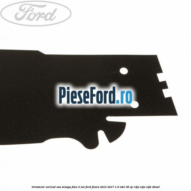 Ornament vertical usa stanga fata 3 usi Ford Fiesta 2013-2017 1.6 TDCi 95 cp Ornament vertical usa stanga fata 3 usi Ford Fiesta 2013-2017 1.6 TDCi 95 cp T3JA, TZJA, TZJB diesel