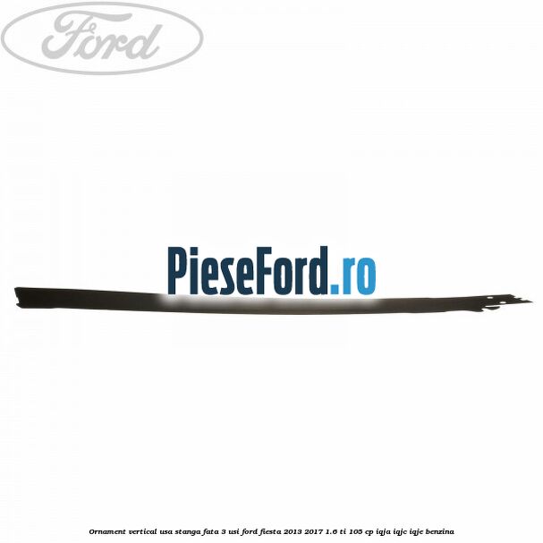 Ornament vertical usa stanga fata 3 usi Ford Fiesta 2013-2017 1.6 Ti 105 cp IQJA, IQJC, IQJE benzina