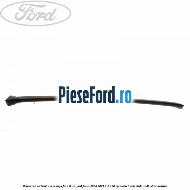 Ornament vertical usa stanga fata 3 usi Ford Focus 2004-2007 1.6 100 cp HWDA, HWDB, SHDA, SHDB, SHDC benzina