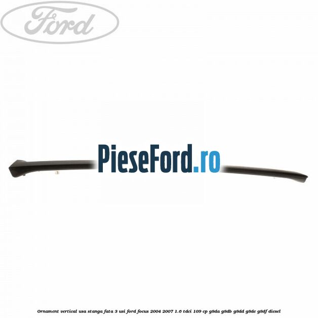 Ornament vertical usa stanga fata 3 usi Ford Focus 2004-2007 1.6 TDCi 109 cp G8DA, G8DB, G8DD, G8DE, G8DF diesel