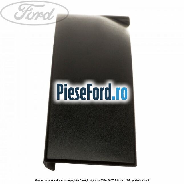 Ornament vertical usa stanga fata 3 usi Ford Focus 2004-2007 1.8 TDCi 115 cp Ornament vertical usa stanga fata 3 usi Ford Focus 2004-2007 1.8 TDCi 115 cp KKDA diesel