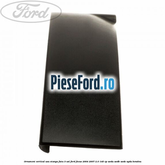 Ornament vertical usa stanga fata 3 usi Ford Focus 2004-2007 2.0 145 cp Ornament vertical usa stanga fata 3 usi Ford Focus 2004-2007 2.0 145 cp AODA, AODB, AODE, SYDA benzina