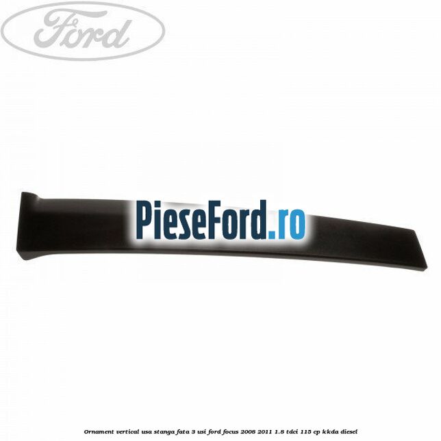 Ornament vertical usa stanga fata 3 usi Ford Focus 2008-2011 1.8 TDCi 115 cp KKDA diesel