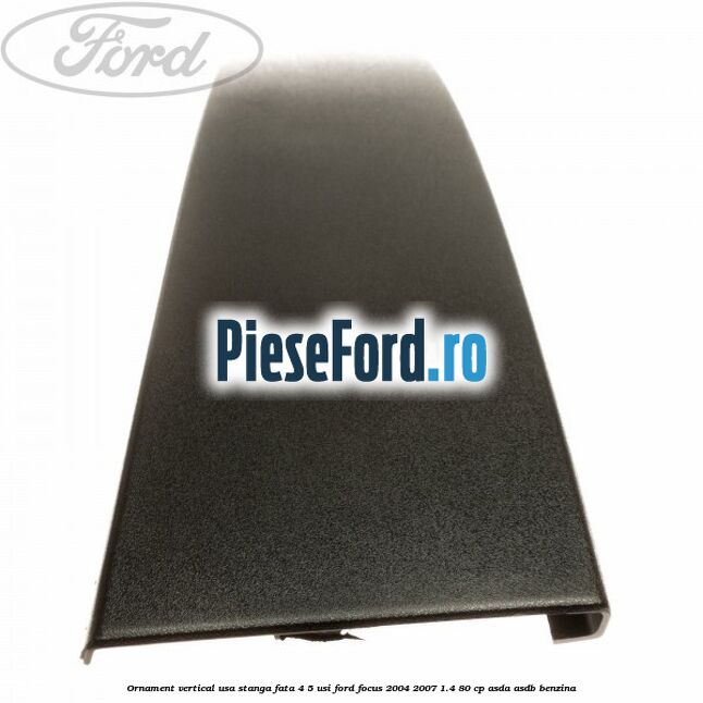 Ornament vertical usa stanga fata 4/5 usi Ford Focus 2004-2007 1.4 80 cp ASDA, ASDB benzina