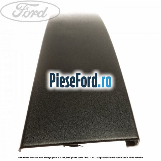 Ornament vertical usa stanga fata 4/5 usi Ford Focus 2004-2007 1.6 100 cp HWDA, HWDB, SHDA, SHDB, SHDC benzina