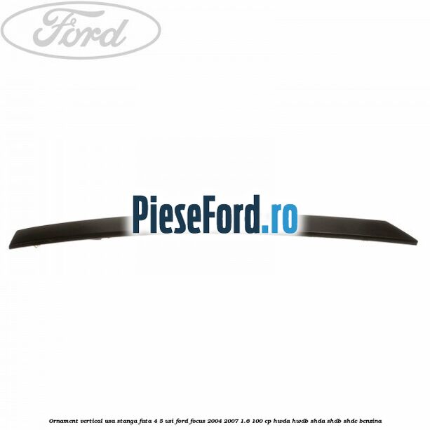 Ornament vertical usa stanga fata 4/5 usi Ford Focus 2004-2007 1.6 100 cp HWDA, HWDB, SHDA, SHDB, SHDC benzina
