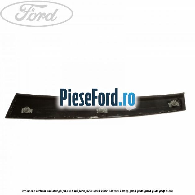 Ornament vertical usa stanga fata 4/5 usi Ford Focus 2004-2007 1.6 TDCi 109 cp G8DA, G8DB, G8DD, G8DE, G8DF diesel