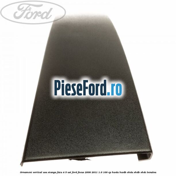 Ornament vertical usa stanga fata 4/5 usi Ford Focus 2008-2011 1.6 100 cp HWDA, HWDB, SHDA, SHDB, SHDC benzina