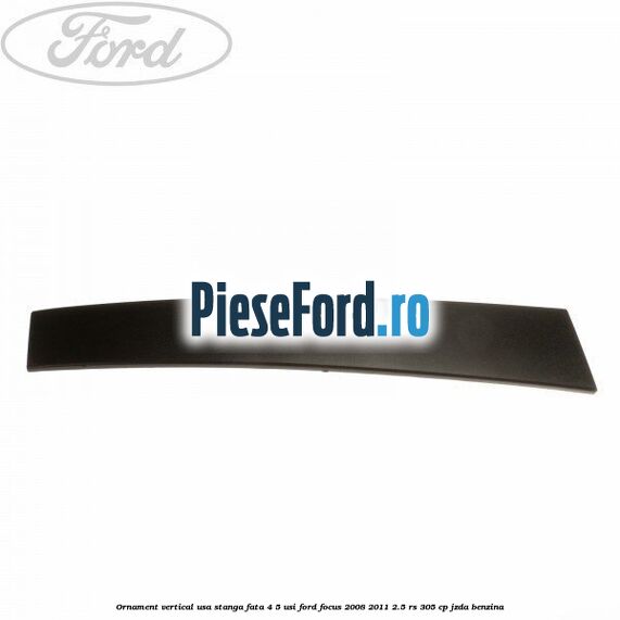 Ornament vertical usa stanga fata 4/5 usi Ford Focus 2008-2011 2.5 RS 305 cp JZDA benzina