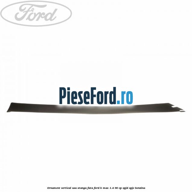 Ornament vertical usa stanga fata Ford B-Max 1.4 90 cp SPJD, SPJE benzina