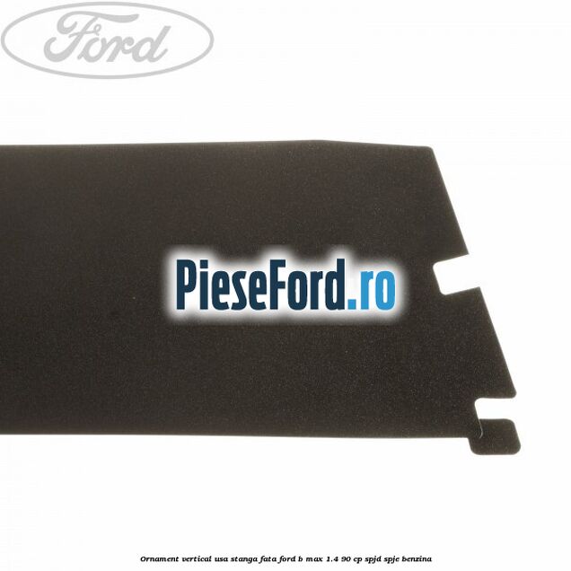 Ornament vertical usa stanga fata Ford B-Max 1.4 90 cp SPJD, SPJE benzina