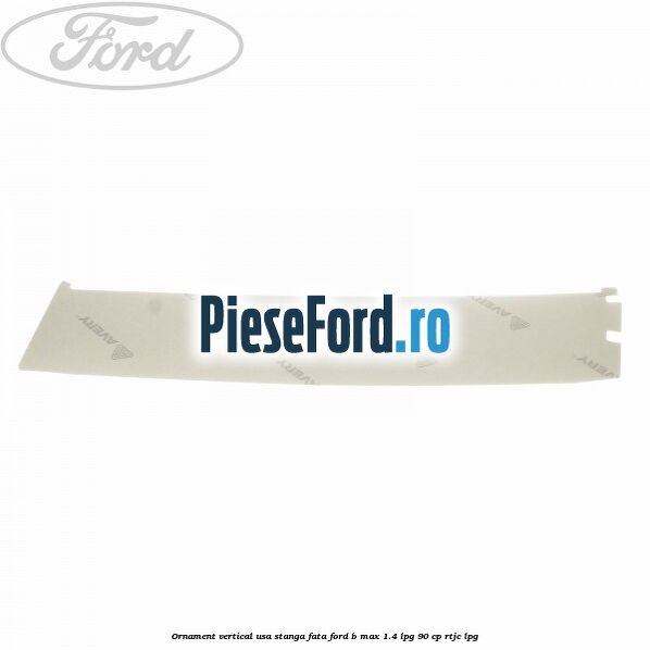 Ornament vertical usa stanga fata Ford B-Max 1.4 LPG 90 cp RTJC LPG