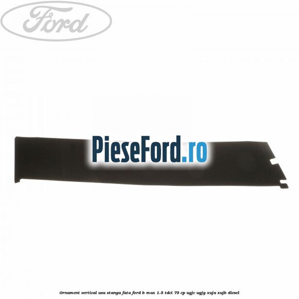 Ornament vertical usa stanga fata Ford B-Max 1.5 TDCi 75 cp UGJC, UGJG, XUJA, XUJB diesel