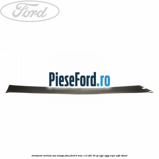 Ornament vertical usa stanga fata Ford B-Max 1.5 TDCi 75 cp UGJC, UGJG, XUJA, XUJB diesel