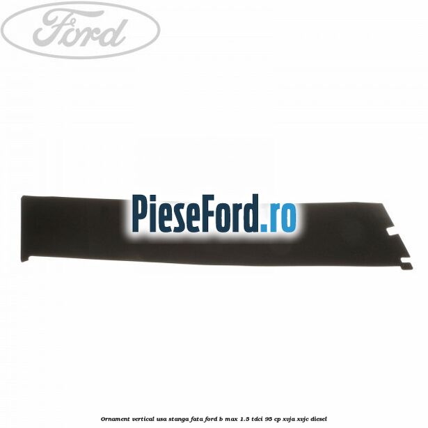 Ornament vertical usa stanga fata Ford B-Max 1.5 TDCi 95 cp XVJA, XVJC diesel