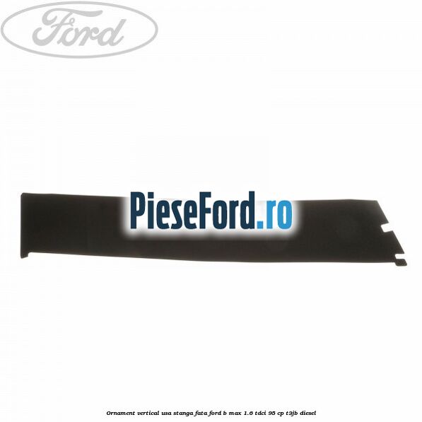 Ornament vertical usa stanga fata Ford B-Max 1.6 TDCi 95 cp T3JB diesel