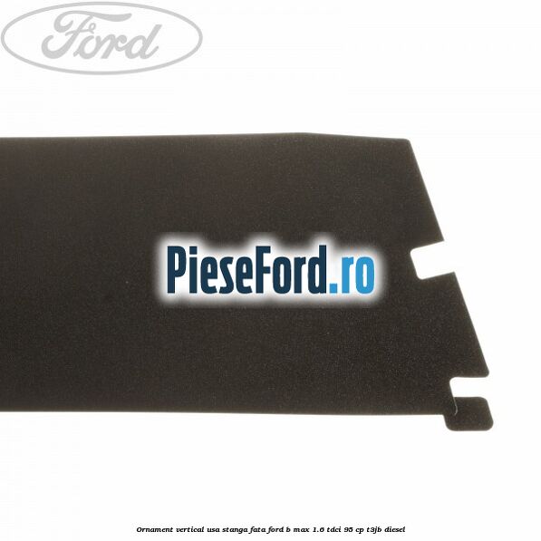 Ornament vertical usa stanga fata Ford B-Max 1.6 TDCi 95 cp T3JB diesel