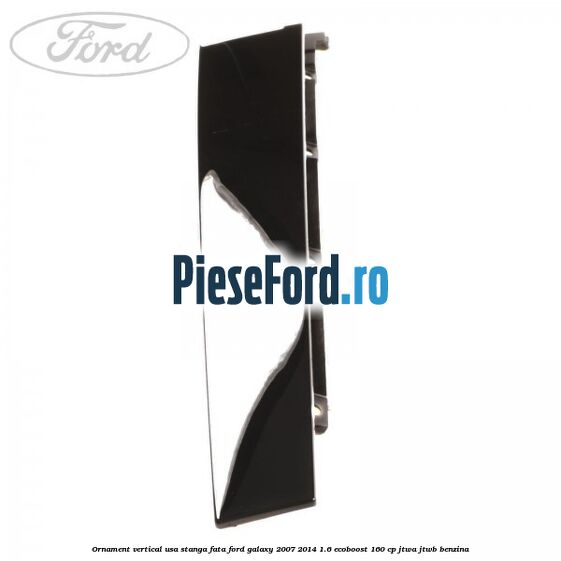 Ornament vertical usa stanga fata Ford Galaxy 2007-2014 1.6 EcoBoost 160 cp JTWA, JTWB benzina